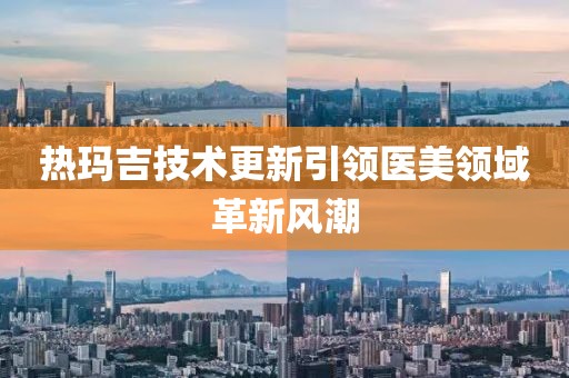 热玛吉技术更新引领医美领域革新风潮
