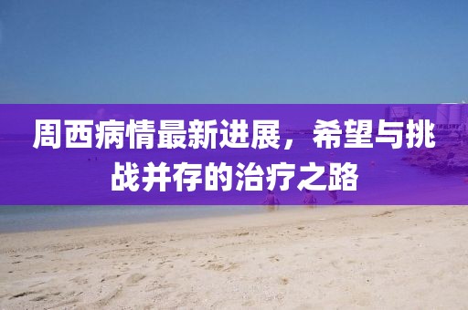 周西病情最新进展，希望与挑战并存的治疗之路