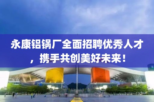 永康铝锅厂全面招聘优秀人才，携手共创美好未来！