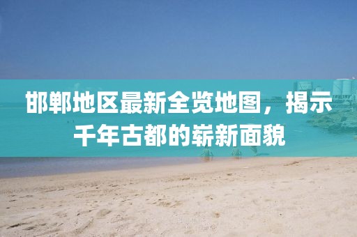 邯郸地区最新全览地图，揭示千年古都的崭新面貌