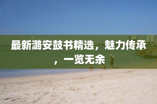最新潞安鼓书精选，魅力传承，一览无余