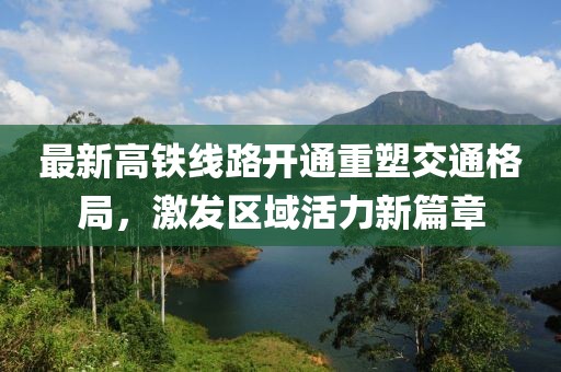 最新高铁线路开通重塑交通格局，激发区域活力新篇章