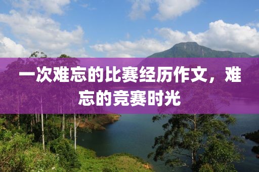 一次难忘的比赛经历作文，难忘的竞赛时光