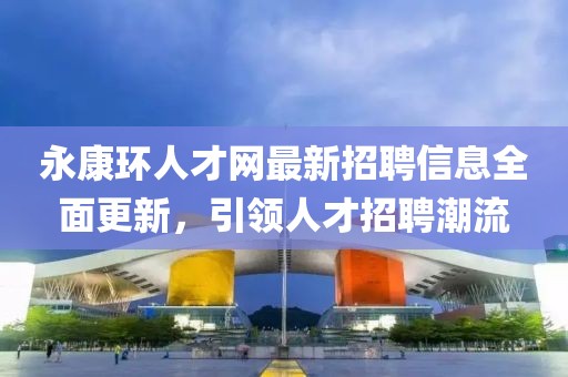 永康环人才网最新招聘信息全面更新，引领人才招聘潮流