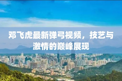 邓飞虎最新弹弓视频，技艺与激情的巅峰展现