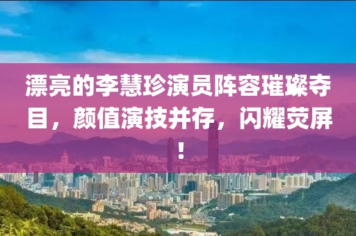 漂亮的李慧珍演员阵容璀璨夺目，颜值演技并存，闪耀荧屏！