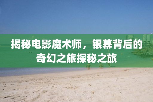 揭秘电影魔术师，银幕背后的奇幻之旅探秘之旅