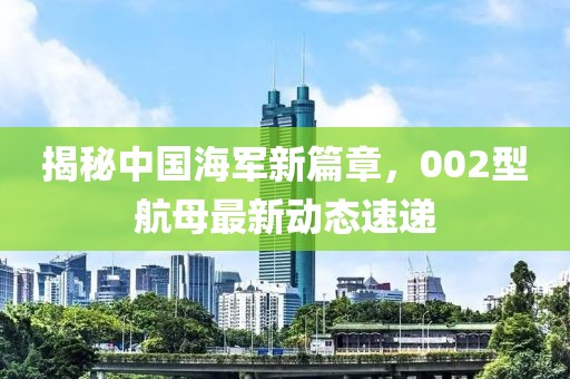 揭秘中国海军新篇章，002型航母最新动态速递
