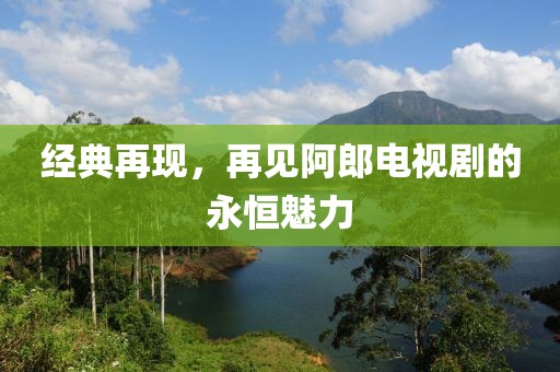 经典再现，再见阿郎电视剧的永恒魅力