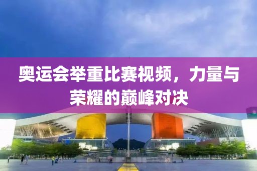奥运会举重比赛视频，力量与荣耀的巅峰对决