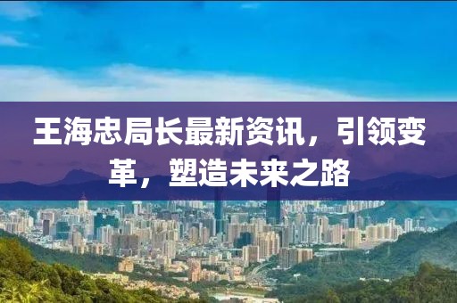 王海忠局长最新资讯，引领变革，塑造未来之路