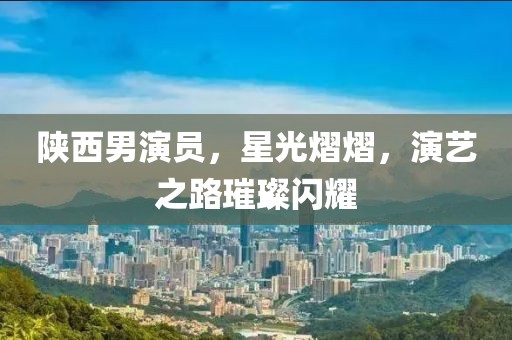 陕西男演员，星光熠熠，演艺之路璀璨闪耀