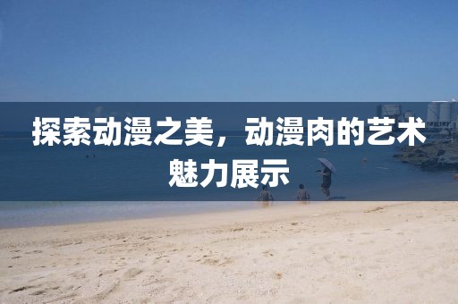 探索动漫之美，动漫肉的艺术魅力展示