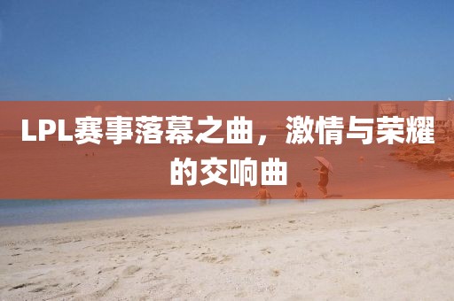 LPL赛事落幕之曲，激情与荣耀的交响曲