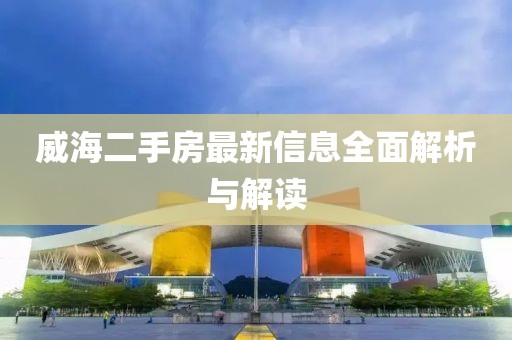 威海二手房最新信息全面解析与解读