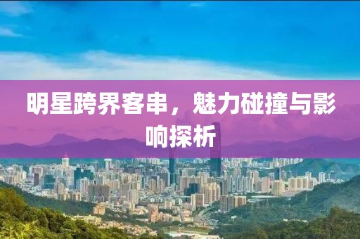 明星跨界客串，魅力碰撞与影响探析