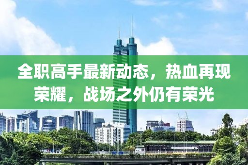 全职高手最新动态，热血再现荣耀，战场之外仍有荣光