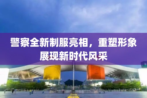 警察全新制服亮相，重塑形象展现新时代风采