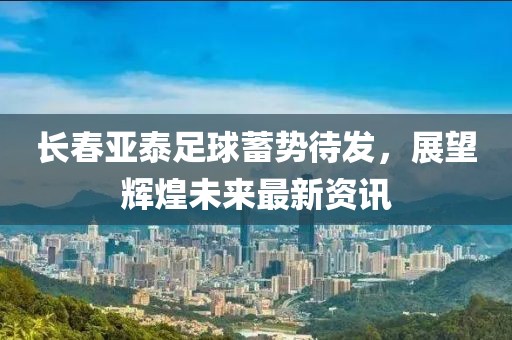 长春亚泰足球蓄势待发，展望辉煌未来最新资讯