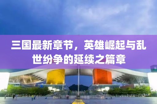 三国最新章节，英雄崛起与乱世纷争的延续之篇章