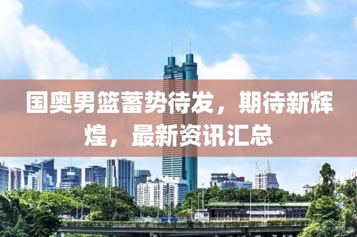 国奥男篮蓄势待发，期待新辉煌，最新资讯汇总
