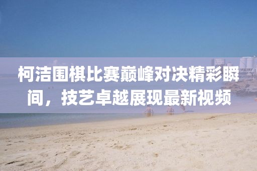 柯洁围棋比赛巅峰对决精彩瞬间，技艺卓越展现最新视频