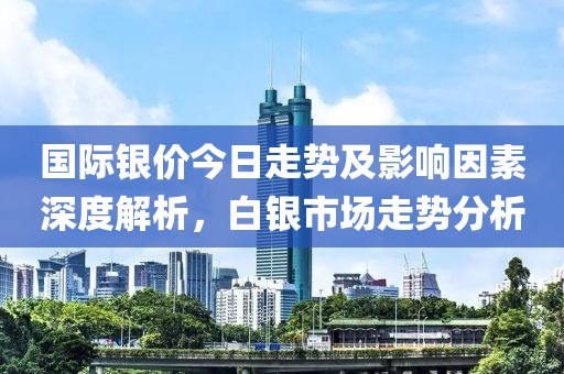 国际银价今日走势及影响因素深度解析，白银市场走势分析