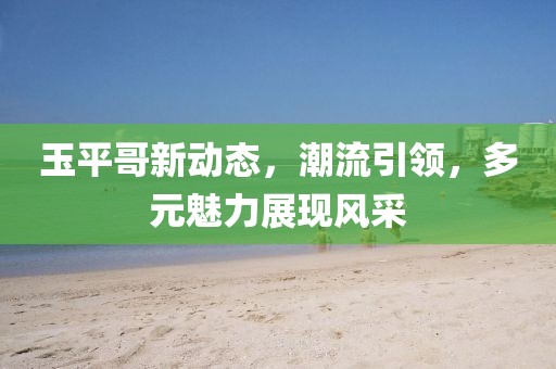 玉平哥新动态，潮流引领，多元魅力展现风采