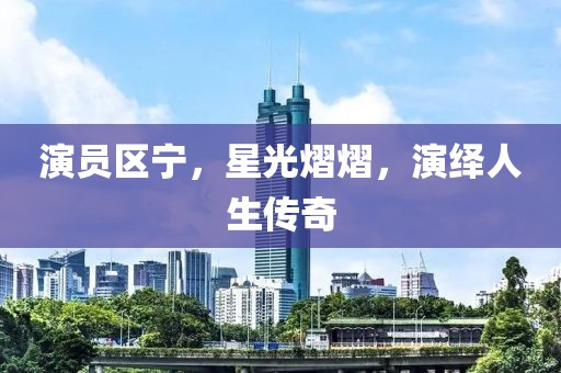 演员区宁，星光熠熠，演绎人生传奇