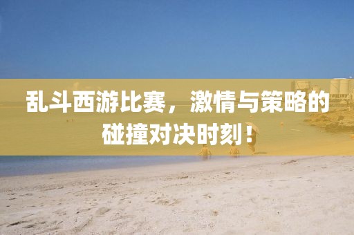乱斗西游比赛，激情与策略的碰撞对决时刻！
