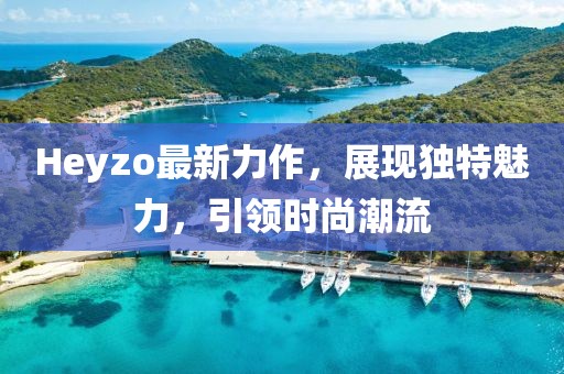 Heyzo最新力作，展现独特魅力，引领时尚潮流