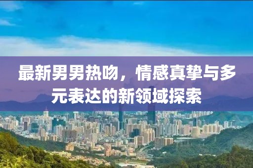 最新男男热吻，情感真挚与多元表达的新领域探索