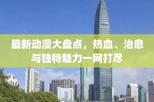最新动漫大盘点，热血、治愈与独特魅力一网打尽