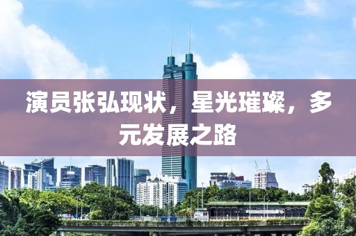 演员张弘现状，星光璀璨，多元发展之路