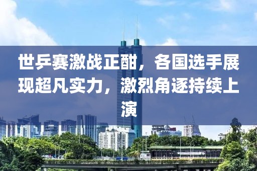 世乒赛激战正酣，各国选手展现超凡实力，激烈角逐持续上演
