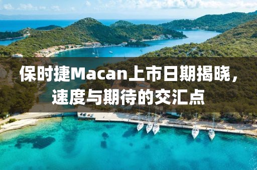 保时捷Macan上市日期揭晓，速度与期待的交汇点