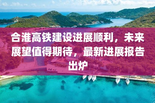 合淮高铁建设进展顺利，未来展望值得期待，最新进展报告出炉