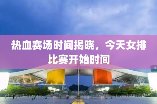 热血赛场时间揭晓，今天女排比赛开始时间