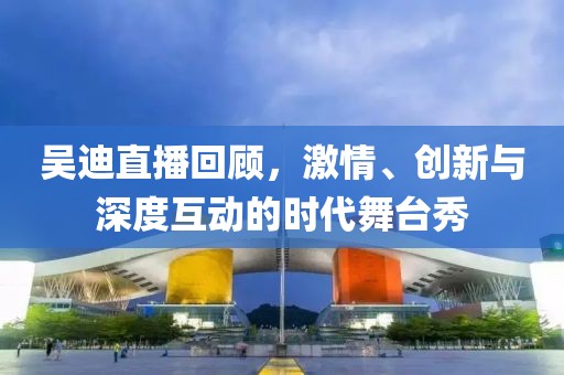 吴迪直播回顾，激情、创新与深度互动的时代舞台秀