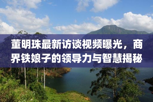 董明珠最新访谈视频曝光，商界铁娘子的领导力与智慧揭秘
