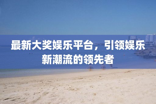 最新大奖娱乐平台，引领娱乐新潮流的领先者