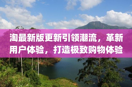 淘最新版更新引领潮流，革新用户体验，打造极致购物体验