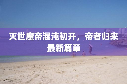 灭世魔帝混沌初开，帝者归来最新篇章