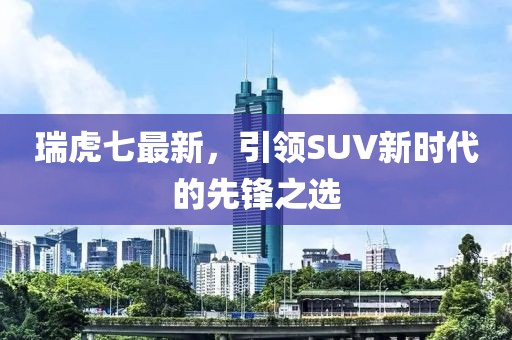瑞虎七最新，引领SUV新时代的先锋之选