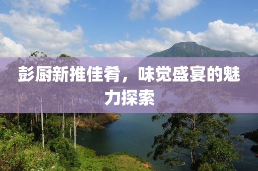 彭厨新推佳肴，味觉盛宴的魅力探索