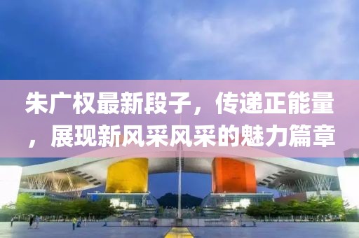 朱广权最新段子，传递正能量，展现新风采风采的魅力篇章