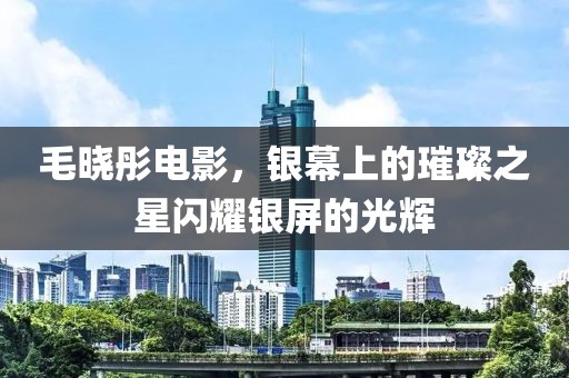 毛晓彤电影，银幕上的璀璨之星闪耀银屏的光辉