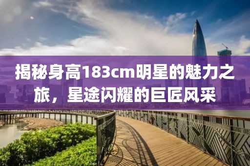 揭秘身高183cm明星的魅力之旅，星途闪耀的巨匠风采