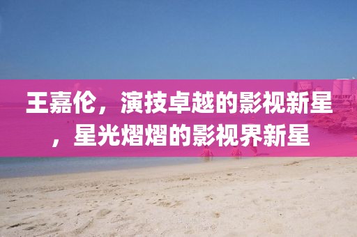 王嘉伦，演技卓越的影视新星，星光熠熠的影视界新星