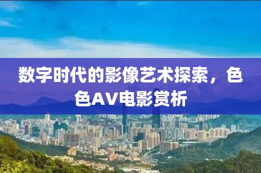 数字时代的影像艺术探索，色色AV电影赏析
